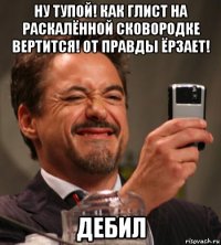 ну тупой! как глист на раскалённой сковородке вертится! от правды ёрзает! дебил