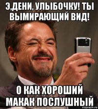 э,дени, улыбочку! ты вымирающий вид! о как хороший макак послушный