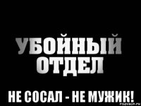  не сосал - не мужик!