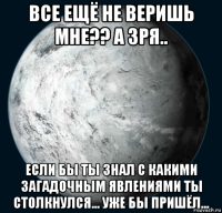 все ещё не веришь мне?? а зря.. если бы ты знал с какими загадочным явлениями ты столкнулся... уже бы пришёл...
