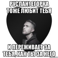 руслан! егорка тоже любит тебя и переживает за тебя, как ты за него