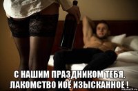  с нашим праздником тебя, лакомство иоё изысканное !