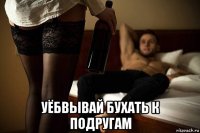  уёбвывай бухать к подругам