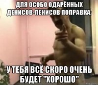 для особо одарённых денисов-пенисов поправка: у тебя всё скоро очень будет "хорошо"