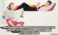  мой любименький свееееееееееееееееееееееетик ! утречка тебе добренького, пушистик мой златовласенький !