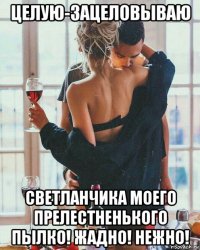 целую-зацеловываю светланчика моего прелестненького пылко! жадно! нежно!