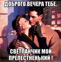 доброго вечера тебе, светланчик мой прелестненький !