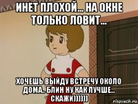 инет плохой... на окне только ловит... хочешь выйду встречу около дома.. блин ну как лучше... скажи))))))