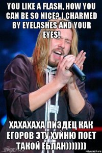 you like a flash, how you can be so nice? i charmed by eyelashes and your eyes! хахахаха пиздец как егоров эту хуйню поет такой еблан)))))))