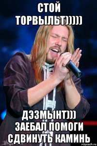 стой торвыльт))))) дэзмынт))) заебал помоги сдвинуть каминь