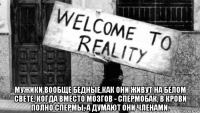  мужики вообще бедные,как они живут на белом свете, когда вместо мозгов - спермобак, в крови полно спермы, а думают они членами.