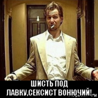  шисть под лавку,сексист вонючий!