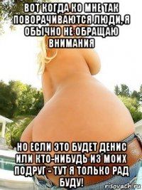 вот когда ко мне так поворачиваются люди, я обычно не обращаю внимания но если это будет денис или кто-нибудь из моих подруг - тут я только рад буду!
