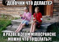 девочки что делаете? а разве в этом мухосранске можно что то делать?!