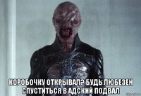 коробочку открывал? будь любезен спуститься в адский подвал