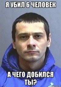 я убил 6 человек а чего добился ты?