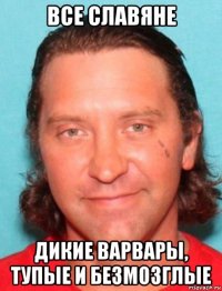 все славяне дикие варвары, тупые и безмозглые
