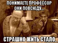понимаете профессор они повсюду... страшно жить стало