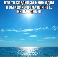 кто то следил за мной одна я выйду из дома или нет... была одна ))) 