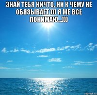 знай тебя ничто, ни к чему не обязывает ))) я же все понимаю...))) 