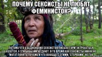 почему сексисты не любят феминисток? потому что у бедненьких сексистов писька горит и трахаться хочется, а эти бабы им не дают. в то время как сексисты никак не могут понять почему и что вообще с этими "стервами" не так