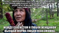 сексист - самовлюблённое существо,не имеющее уважение как к собственной аниме(женской части),так и ко всем женщинам в целом.считает их мясом и товаром,низшими существами,прислугой,рабами. между сексистом и любой женщиной высшая форма любви невозможна