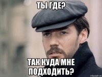 ты где? так куда мне подходить?
