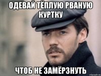 одевай тёплую рваную куртку чтоб не замёрзнуть