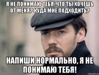 я не понимаю тебя, что ты хочешь от меня? куда мне подходить? напиши нормально, я не понимаю тебя!