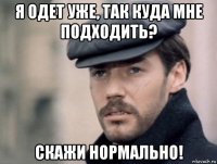 я одет уже, так куда мне подходить? скажи нормально!