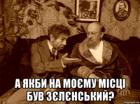  а якби на моєму місці був зєлєнський?