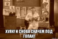  хуяк! и снова скачем под гопак!