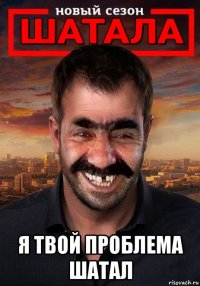  я твой проблема шатал