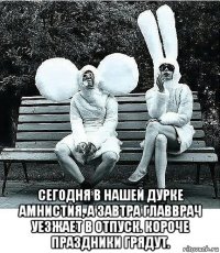  сегодня в нашей дурке амнистия, а завтра главврач уезжает в отпуск. короче праздники грядут.