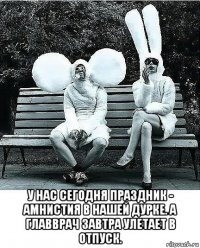  у нас сегодня праздник - амнистия в нашей дурке. а главврач завтра улетает в отпуск.
