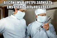 а если ему в уретру запихать, ему очень больно будет? 