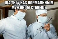 ща ты у нас нормальным мужиком станешь 