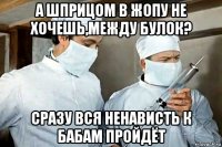 а шприцом в жопу не хочешь,между булок? сразу вся ненависть к бабам пройдёт