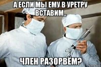 а если мы ему в уретру вставим.. член разорвём?