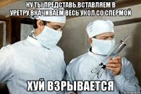 ну ты представь,вставляем в уретру,вкачиваем весь укол со спермой хуй взрывается