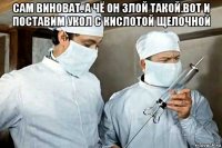 сам виноват. а чё он злой такой.вот и поставим укол с кислотой щелочной 