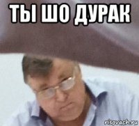 ты шо дурак 