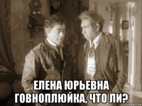  елена юрьевна говноплюйка, что ли?