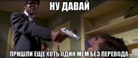 ну давай пришли еще хоть один мем без перевода