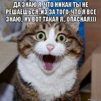 да знаю я, что никак ты не решаешься..из за того, что я все знаю.. ну вот такая я.. опасная))) 