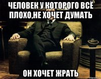человек у которого всё плохо,не хочет думать он хочет жрать