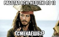 работал всю неделю по 12 смекаешь?