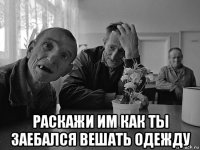  раскажи им как ты заебался вешать одежду