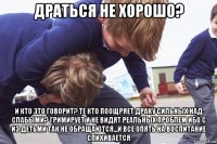 драться не хорошо? и кто это говорит? те кто поощряет драку сильных над слабыми? гримирует и не видят реальных проблем ибо с из детьми так не обращаются...и все опять на воспитание спихивается
