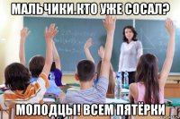 мальчики.кто уже сосал? молодцы! всем пятёрки
